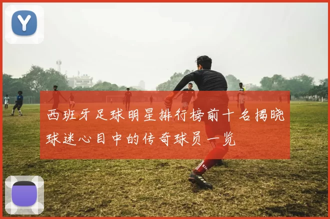 西班牙足球明星排行榜前十名揭晓球迷心目中的传奇球员一览