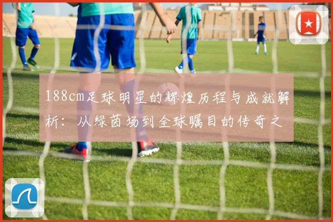 188cm足球明星的辉煌历程与成就解析：从绿茵场到全球瞩目的传奇之路