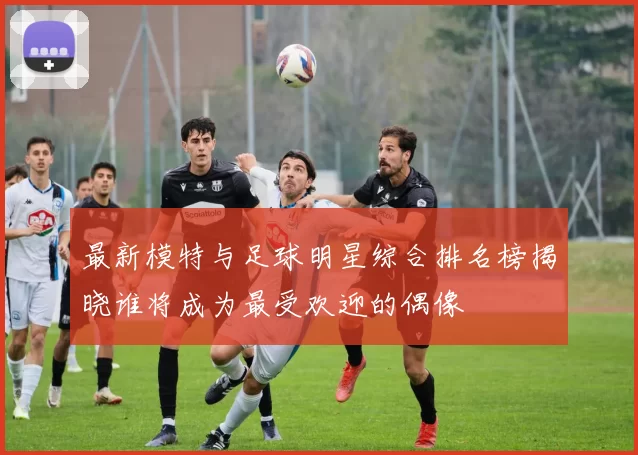 最新模特与足球明星综合排名榜揭晓谁将成为最受欢迎的偶像