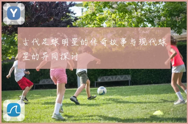 古代足球明星的传奇故事与现代球星的异同探讨