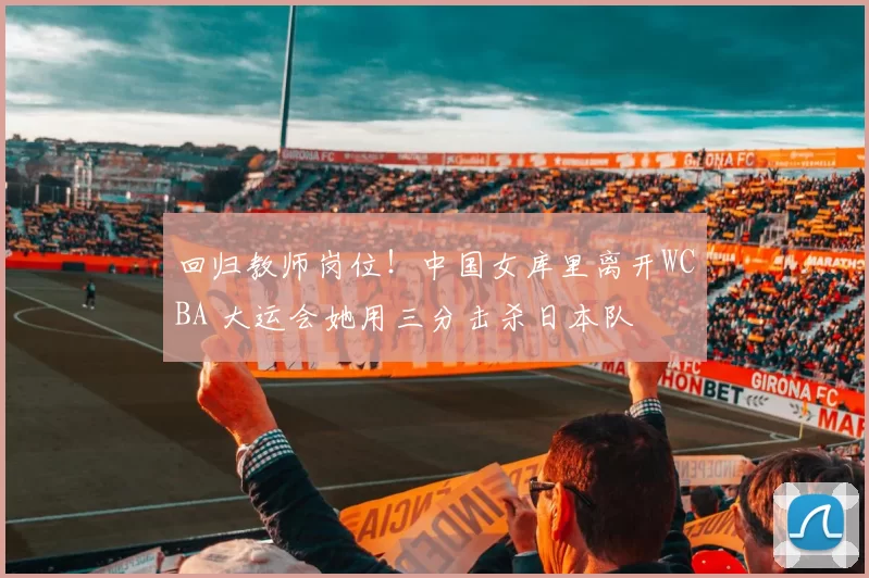 回归教师岗位！中国女库里离开WCBA 大运会她用三分击杀日本队