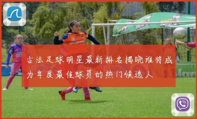 古法足球明星最新排名揭晓谁将成为年度最佳球员的热门候选人