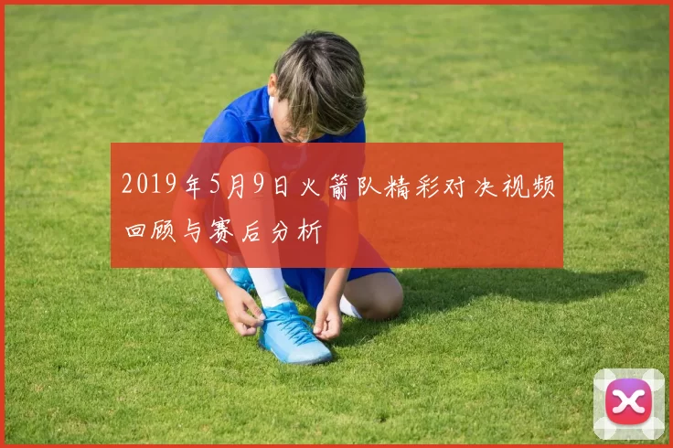 2019年5月9日火箭队精彩对决视频回顾与赛后分析