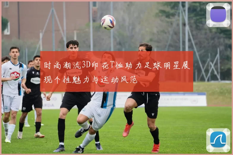 时尚潮流3D印花T恤助力足球明星展现个性魅力与运动风范