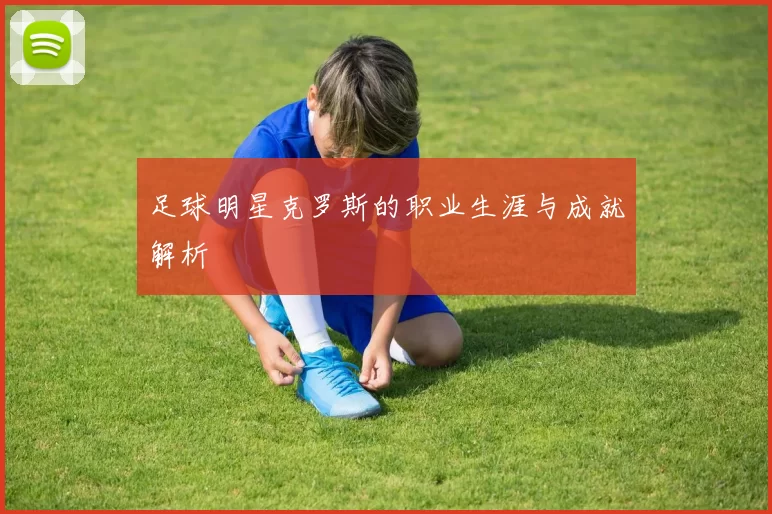 足球明星克罗斯的职业生涯与成就解析
