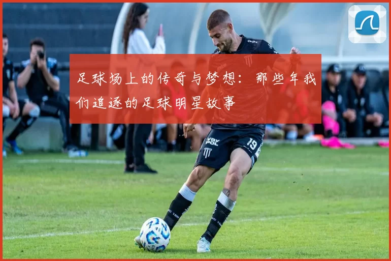 足球场上的传奇与梦想：那些年我们追逐的足球明星故事