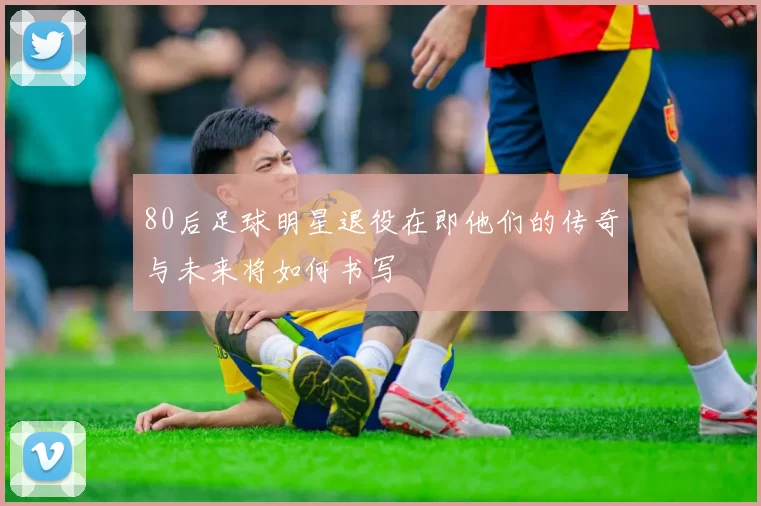 80后足球明星退役在即他们的传奇与未来将如何书写