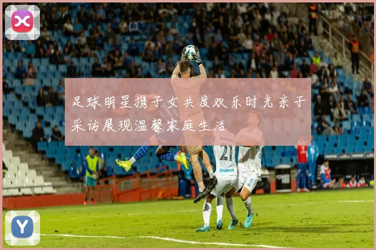 足球明星携子女共度欢乐时光亲子采访展现温馨家庭生活