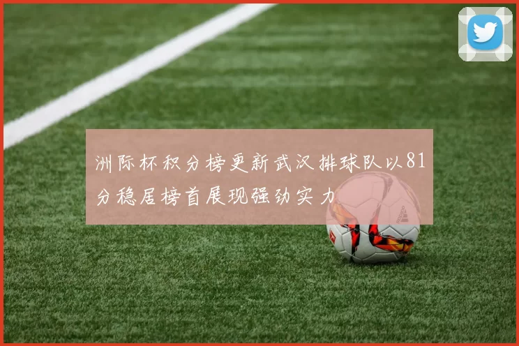 洲际杯积分榜更新武汉排球队以81分稳居榜首展现强劲实力