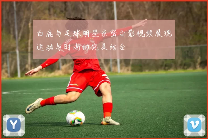 白鹿与足球明星亲密合影视频展现运动与时尚的完美结合
