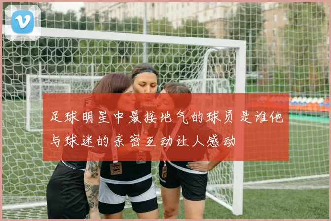 足球明星中最接地气的球员是谁他与球迷的亲密互动让人感动