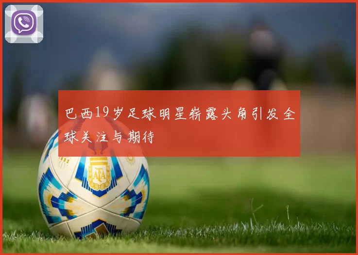 巴西19岁足球明星崭露头角引发全球关注与期待
