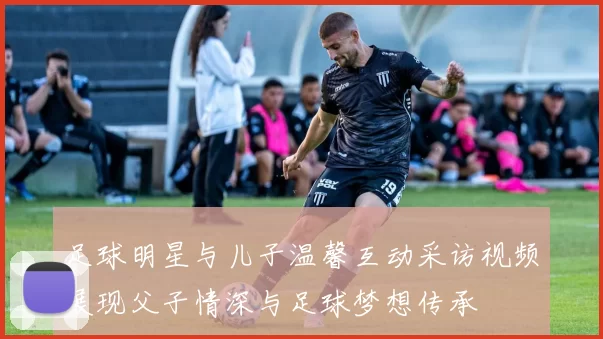 足球明星与儿子温馨互动采访视频展现父子情深与足球梦想传承