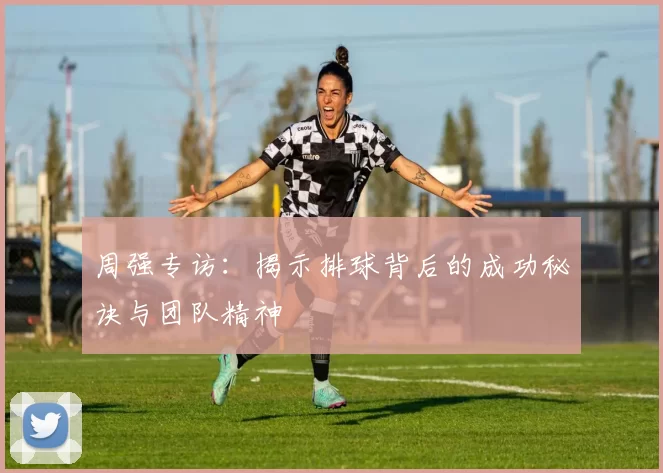 周强专访：揭示排球背后的成功秘诀与团队精神