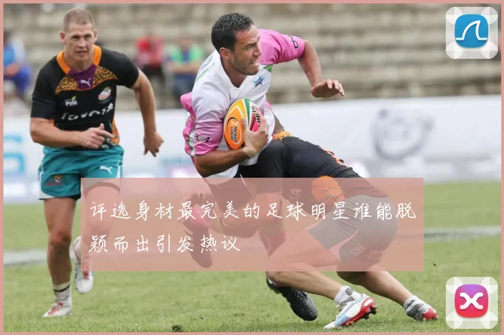 评选身材最完美的足球明星谁能脱颖而出引发热议