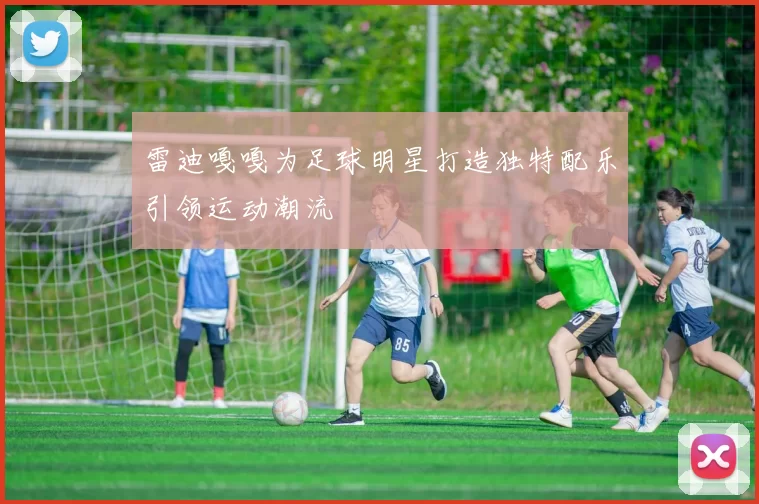 雷迪嘎嘎为足球明星打造独特配乐引领运动潮流
