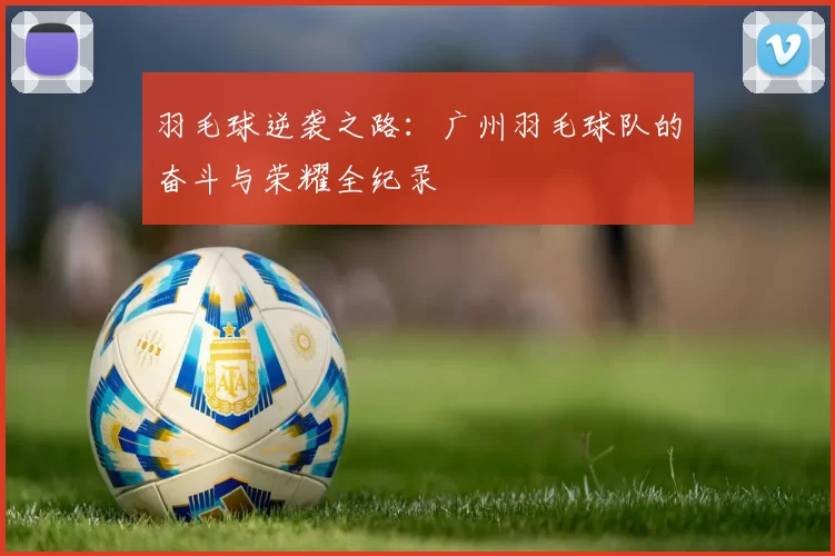 羽毛球逆袭之路：广州羽毛球队的奋斗与荣耀全纪录