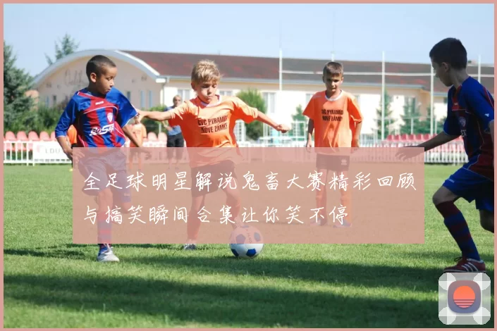 全足球明星解说鬼畜大赛精彩回顾与搞笑瞬间合集让你笑不停