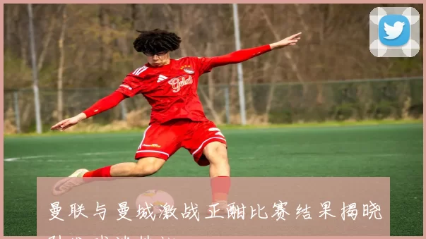 曼联与曼城激战正酣比赛结果揭晓引发球迷热议