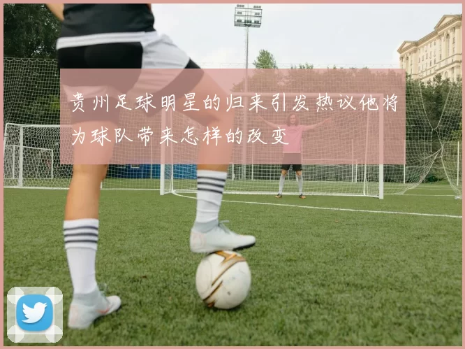 贵州足球明星的归来引发热议他将为球队带来怎样的改变