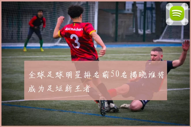 全球足球明星排名前50名揭晓谁将成为足坛新王者