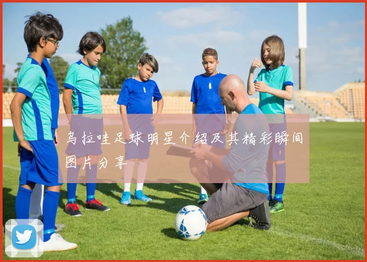 乌拉哇足球明星介绍及其精彩瞬间图片分享