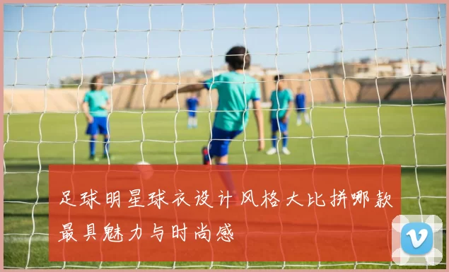 足球明星球衣设计风格大比拼哪款最具魅力与时尚感