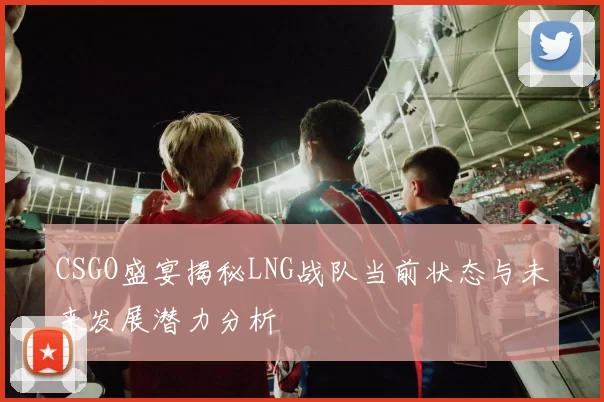 CSGO盛宴揭秘LNG战队当前状态与未来发展潜力分析