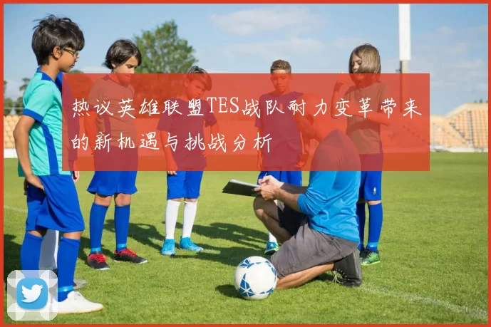 热议英雄联盟TES战队耐力变革带来的新机遇与挑战分析