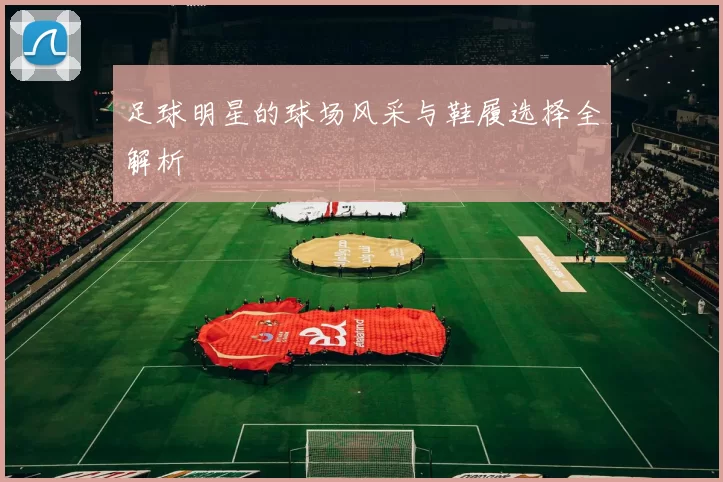 足球明星的球场风采与鞋履选择全解析