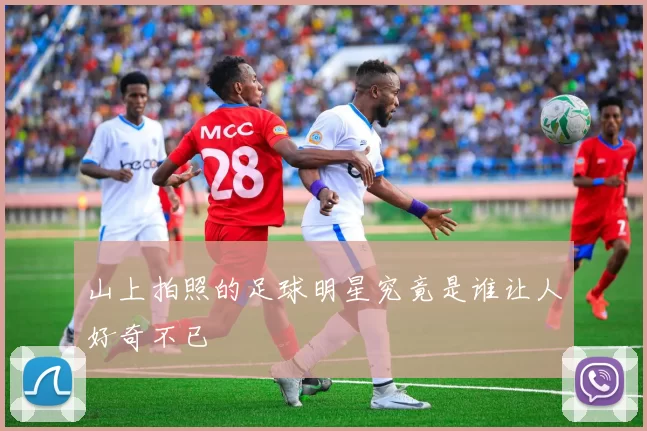 山上拍照的足球明星究竟是谁让人好奇不已