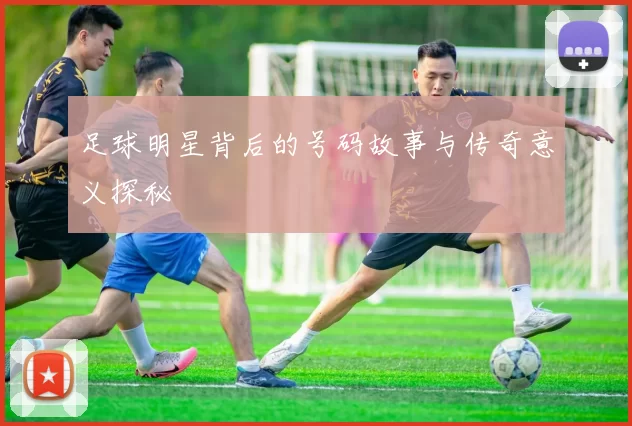 足球明星背后的号码故事与传奇意义探秘