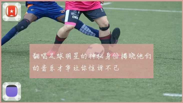 翻唱足球明星的神秘身份揭晓他们的音乐才华让你惊讶不已