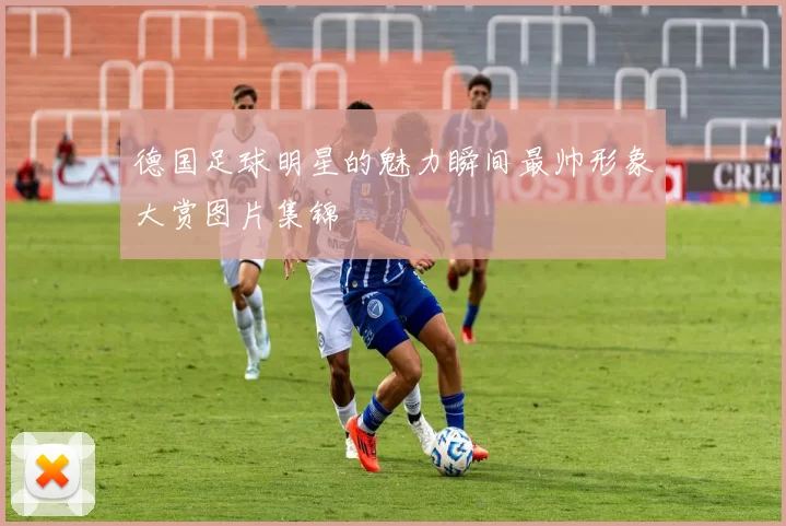 德国足球明星的魅力瞬间最帅形象大赏图片集锦