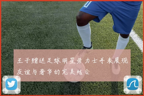 王子赠送足球明星劳力士手表展现友谊与奢华的完美结合