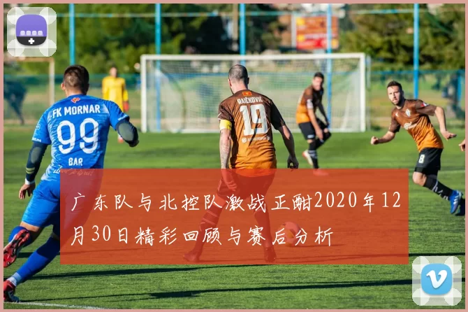 广东队与北控队激战正酣2020年12月30日精彩回顾与赛后分析