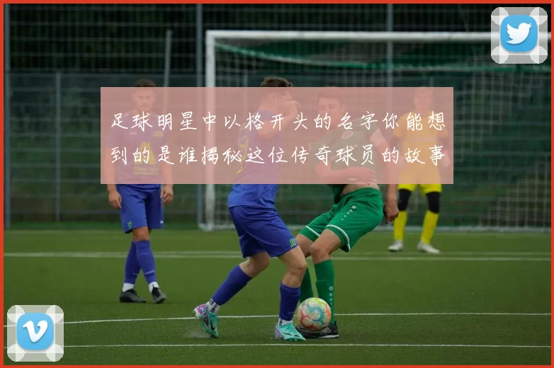 足球明星中以格开头的名字你能想到的是谁揭秘这位传奇球员的故事与成就