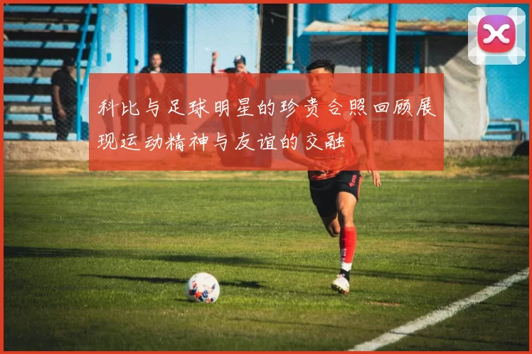 科比与足球明星的珍贵合照回顾展现运动精神与友谊的交融