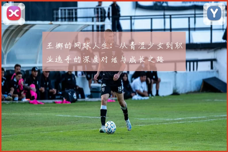 王娜的网球人生：从青涩少女到职业选手的深度对话与成长之路