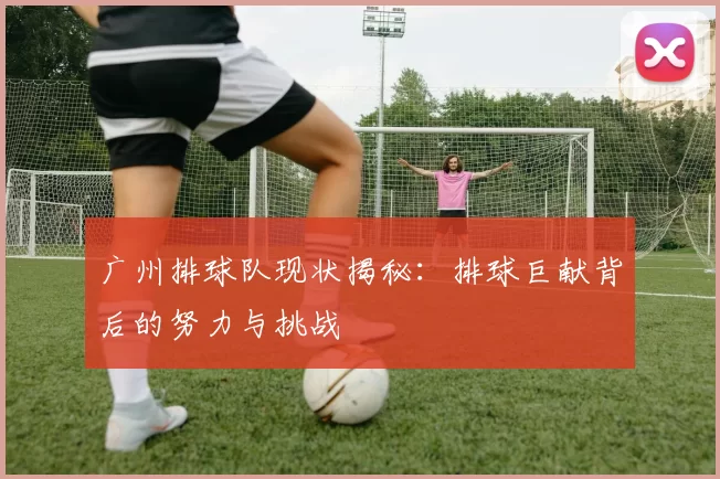 广州排球队现状揭秘：排球巨献背后的努力与挑战