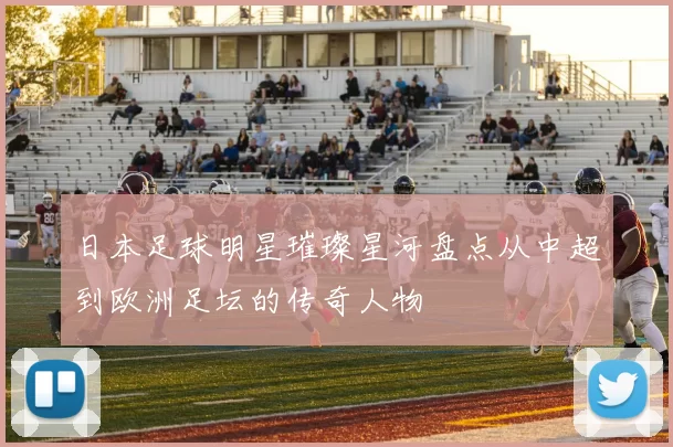 日本足球明星璀璨星河盘点从中超到欧洲足坛的传奇人物