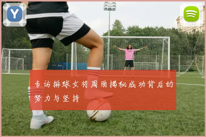 专访排球女将周丽揭秘成功背后的努力与坚持