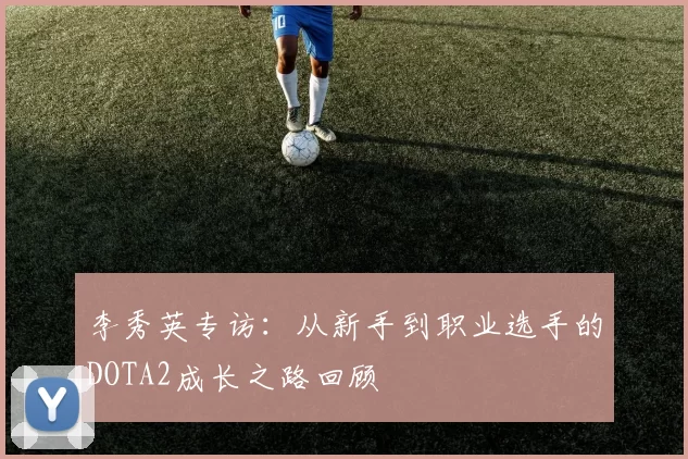 李秀英专访：从新手到职业选手的DOTA2成长之路回顾