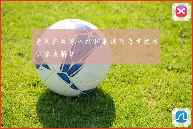 重庆乒乓球队的控制技巧与训练方法深度解析