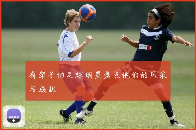 有架子的足球明星盘点他们的风采与成就
