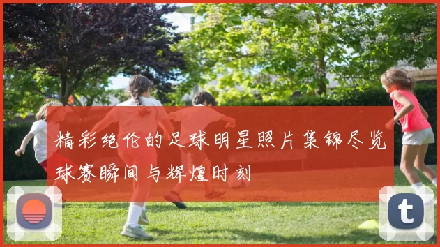 精彩绝伦的足球明星照片集锦尽览球赛瞬间与辉煌时刻
