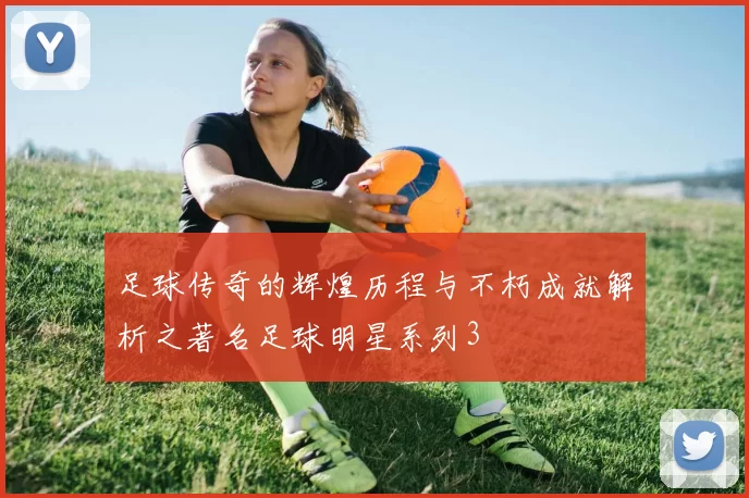 足球传奇的辉煌历程与不朽成就解析之著名足球明星系列3