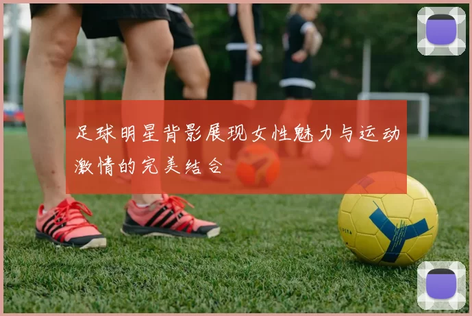 足球明星背影展现女性魅力与运动激情的完美结合