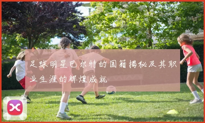 足球明星巴尔特的国籍揭秘及其职业生涯的辉煌成就
