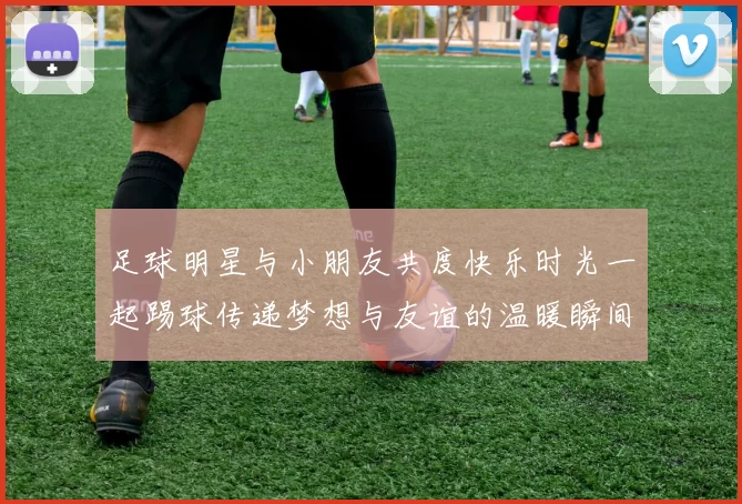 足球明星与小朋友共度快乐时光一起踢球传递梦想与友谊的温暖瞬间
